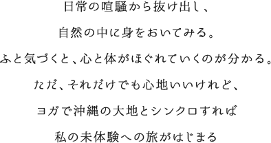 日常の喧騒から抜け出し、自然の中に身をおいてみる。ふと気づくと、心と体がほぐれていくのが分かる。ただ、それだけでも心地いいけれど、ヨガで沖縄の大地とシンクロすれば私の未体験への旅がはじまる